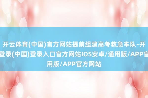 开云体育(中国)官方网站提前组建高考救急车队-开云网页登录(中国)登录入口官方网站IOS安卓/通用版/APP官方网站