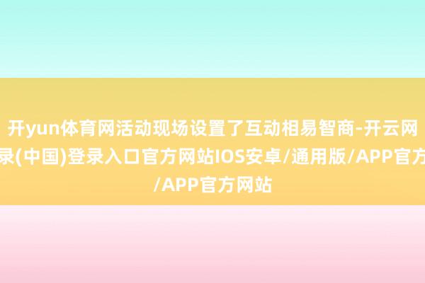开yun体育网活动现场设置了互动相易智商-开云网页登录(中国)登录入口官方网站IOS安卓/通用版/APP官方网站
