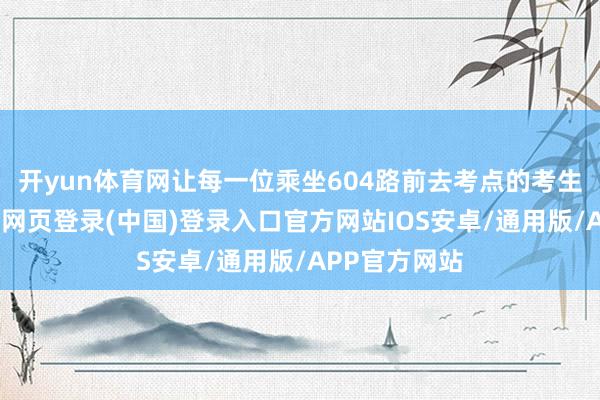 开yun体育网让每一位乘坐604路前去考点的考生及家长-开云网页登录(中国)登录入口官方网站IOS安卓/通用版/APP官方网站
