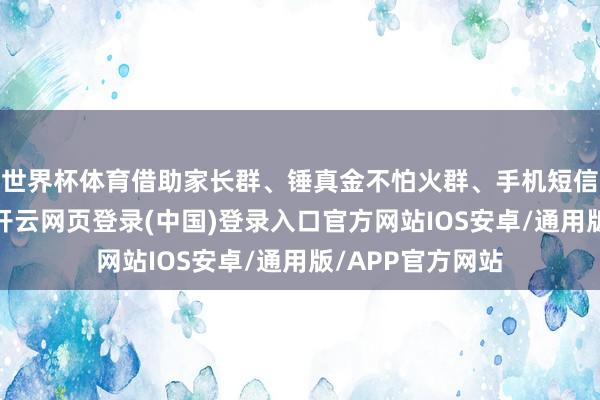 世界杯体育借助家长群、锤真金不怕火群、手机短信等种种渠说念-开云网页登录(中国)登录入口官方网站IOS安卓/通用版/APP官方网站