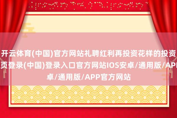 开云体育(中国)官方网站礼聘红利再投资花样的投资者-开云网页登录(中国)登录入口官方网站IOS安卓/通用版/APP官方网站