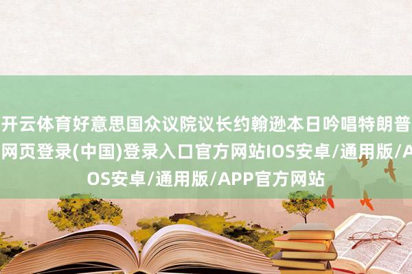 开云体育好意思国众议院议长约翰逊本日吟唱特朗普的致力-开云网页登录(中国)登录入口官方网站IOS安卓/通用版/APP官方网站