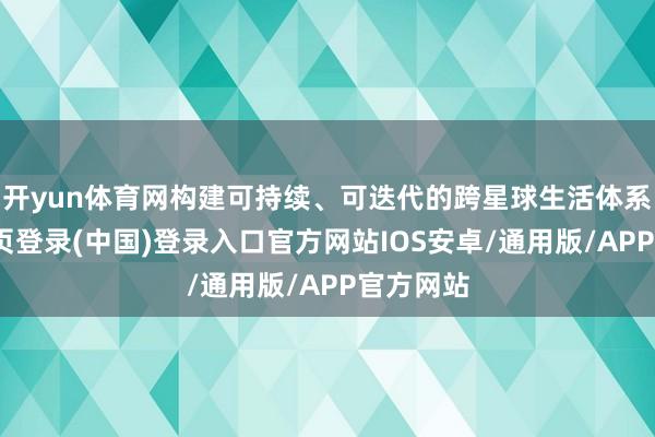 开yun体育网构建可持续、可迭代的跨星球生活体系-开云网页登录(中国)登录入口官方网站IOS安卓/通用版/APP官方网站