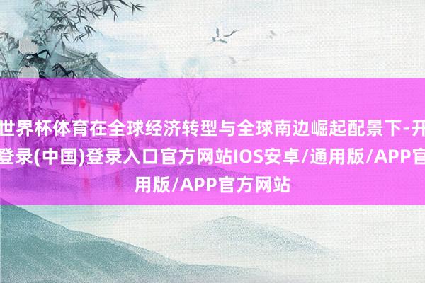 世界杯体育在全球经济转型与全球南边崛起配景下-开云网页登录(中国)登录入口官方网站IOS安卓/通用版/APP官方网站