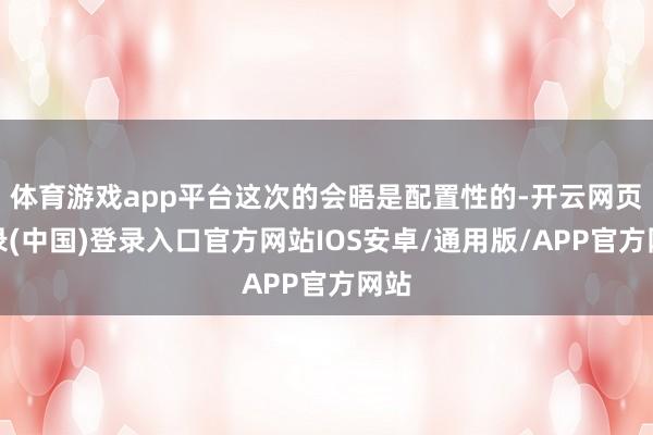 体育游戏app平台这次的会晤是配置性的-开云网页登录(中国)登录入口官方网站IOS安卓/通用版/APP官方网站