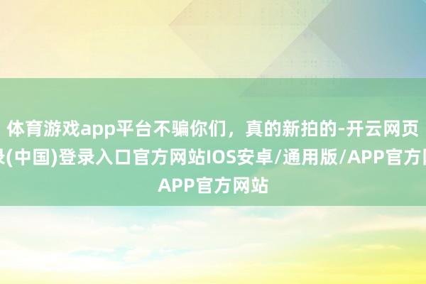 体育游戏app平台不骗你们,真的新拍的-开云网页登录(中国)登录入口官方网站IOS安卓/通用版/APP官方网站