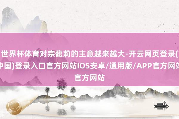 世界杯体育对宗馥莉的主意越来越大-开云网页登录(中国)登录入口官方网站IOS安卓/通用版/APP官方网站
