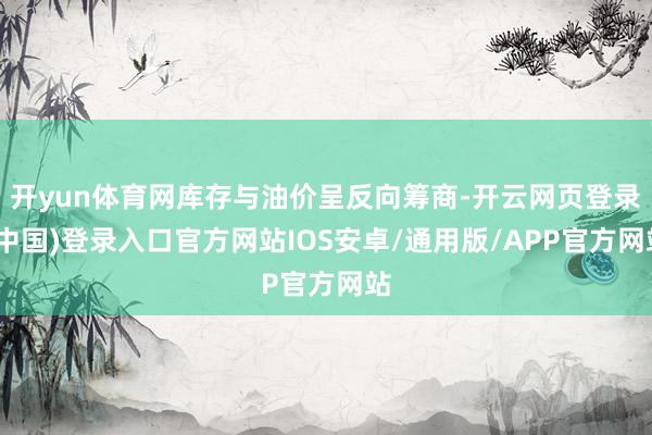 开yun体育网库存与油价呈反向筹商-开云网页登录(中国)登录入口官方网站IOS安卓/通用版/APP官方网站