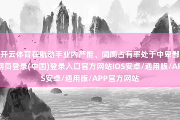 开云体育在航动手业内产能、阛阓占有率处于中卑鄙水平-开云网页登录(中国)登录入口官方网站IOS安卓/通用版/APP官方网站
