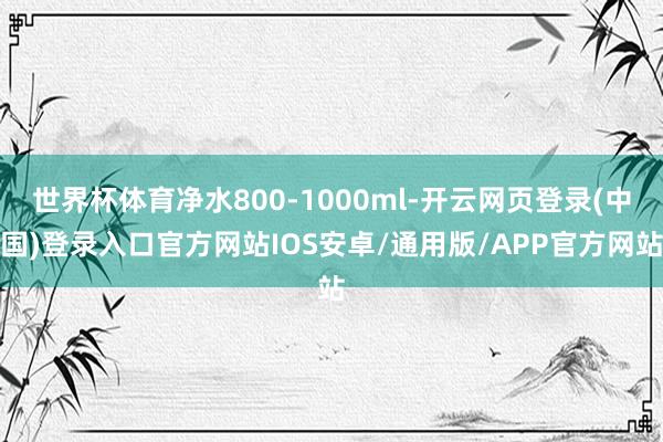 世界杯体育净水800-1000ml-开云网页登录(中国)登录入口官方网站IOS安卓/通用版/APP官方网站