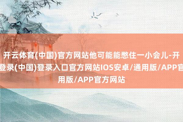 开云体育(中国)官方网站他可能能憋住一小会儿-开云网页登录(中国)登录入口官方网站IOS安卓/通用版/APP官方网站