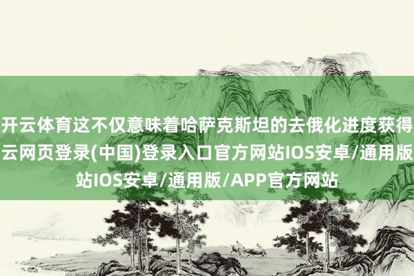 开云体育这不仅意味着哈萨克斯坦的去俄化进度获得关节性发达-开云网页登录(中国)登录入口官方网站IOS安卓/通用版/APP官方网站