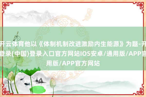 开云体育他以《体制机制改进激励内生能源》为题-开云网页登录(中国)登录入口官方网站IOS安卓/通用版/APP官方网站