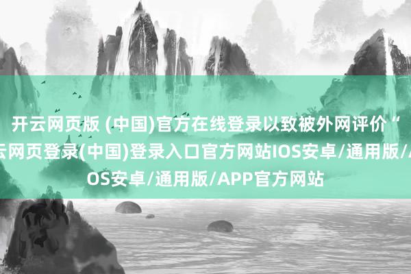 开云网页版 (中国)官方在线登录以致被外网评价“蜥蜴化”-开云网页登录(中国)登录入口官方网站IOS安卓/通用版/APP官方网站
