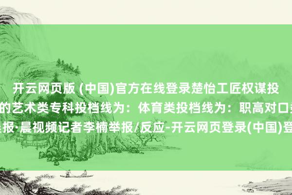 开云网页版 (中国)官方在线登录楚怡工匠权谋投档线为：不组织专科进修的艺术类专科投档线为：体育类投档线为：职高对口类投档线为：潇湘晨报·晨视频记者李楠举报/反应-开云网页登录(中国)登录入口官方网站IOS安卓/通用版/APP官方网站