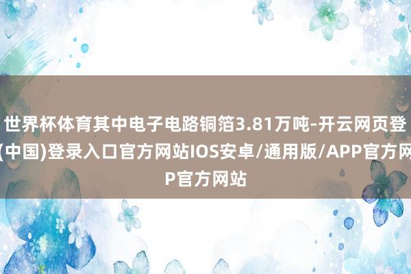 世界杯体育其中电子电路铜箔3.81万吨-开云网页登录(中国)登录入口官方网站IOS安卓/通用版/APP官方网站
