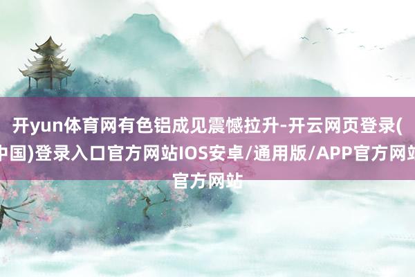 开yun体育网有色铝成见震憾拉升-开云网页登录(中国)登录入口官方网站IOS安卓/通用版/APP官方网站