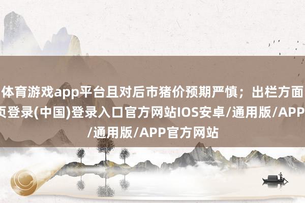 体育游戏app平台且对后市猪价预期严慎；出栏方面-开云网页登录(中国)登录入口官方网站IOS安卓/通用版/APP官方网站