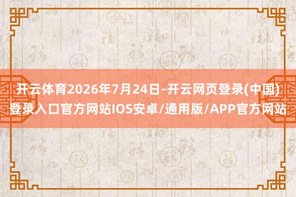 开云体育2026年7月24日-开云网页登录(中国)登录入口官方网站IOS安卓/通用版/APP官方网站