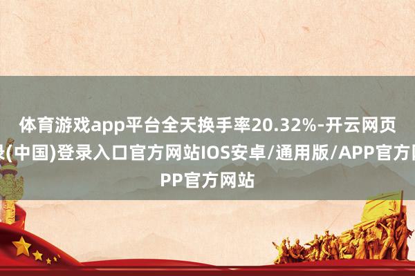 体育游戏app平台全天换手率20.32%-开云网页登录(中国)登录入口官方网站IOS安卓/通用版/APP官方网站