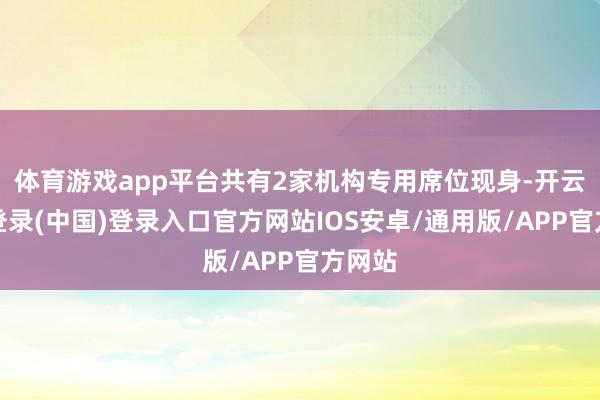 体育游戏app平台共有2家机构专用席位现身-开云网页登录(中国)登录入口官方网站IOS安卓/通用版/APP官方网站