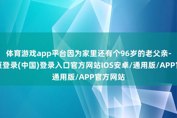 体育游戏app平台因为家里还有个96岁的老父亲-开云网页登录(中国)登录入口官方网站IOS安卓/通用版/APP官方网站