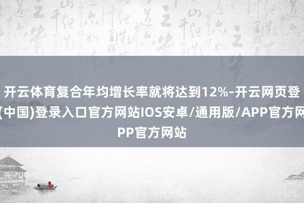 开云体育复合年均增长率就将达到12%-开云网页登录(中国)登录入口官方网站IOS安卓/通用版/APP官方网站