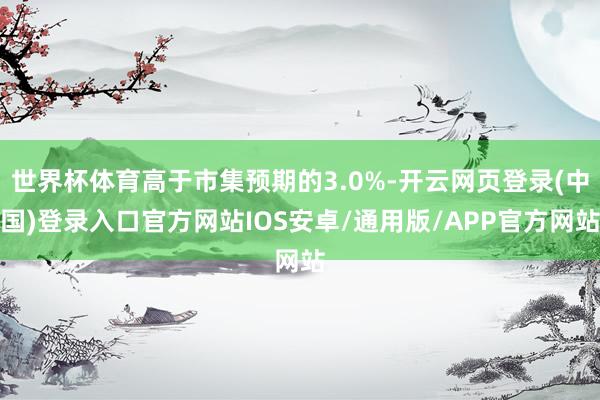世界杯体育高于市集预期的3.0%-开云网页登录(中国)登录入口官方网站IOS安卓/通用版/APP官方网站
