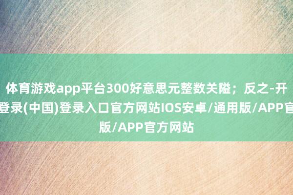 体育游戏app平台300好意思元整数关隘；反之-开云网页登录(中国)登录入口官方网站IOS安卓/通用版/APP官方网站