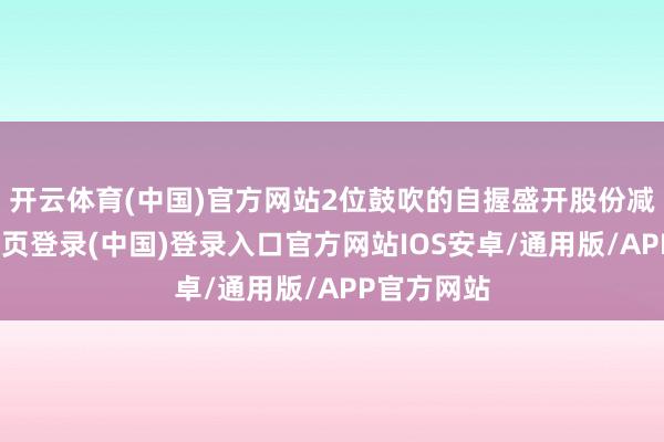 开云体育(中国)官方网站2位鼓吹的自握盛开股份减少-开云网页登录(中国)登录入口官方网站IOS安卓/通用版/APP官方网站