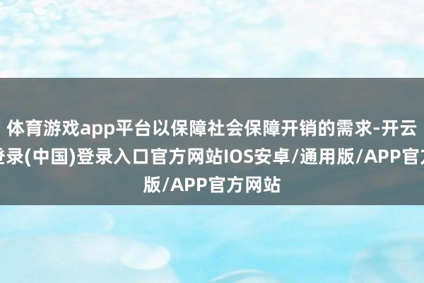 体育游戏app平台以保障社会保障开销的需求-开云网页登录(中国)登录入口官方网站IOS安卓/通用版/APP官方网站