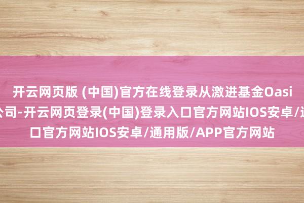 开云网页版 (中国)官方在线登录从激进基金Oasis初次将其列为筹算公司-开云网页登录(中国)登录入口官方网站IOS安卓/通用版/APP官方网站