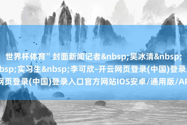 世界杯体育”封面新闻记者&nbsp;吴冰清&nbsp;剪辑&nbsp;周珂冰&nbsp;实习生&nbsp;李可欣-开云网页登录(中国)登录入口官方网站IOS安卓/通用版/APP官方网站