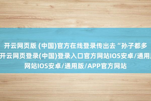 开云网页版 (中国)官方在线登录传出去“孙子都多大了还要纳小”-开云网页登录(中国)登录入口官方网站IOS安卓/通用版/APP官方网站