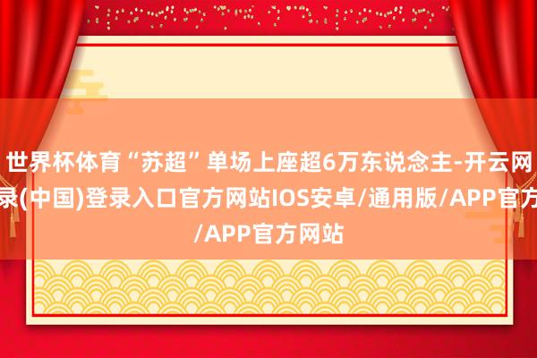 世界杯体育“苏超”单场上座超6万东说念主-开云网页登录(中国)登录入口官方网站IOS安卓/通用版/APP官方网站