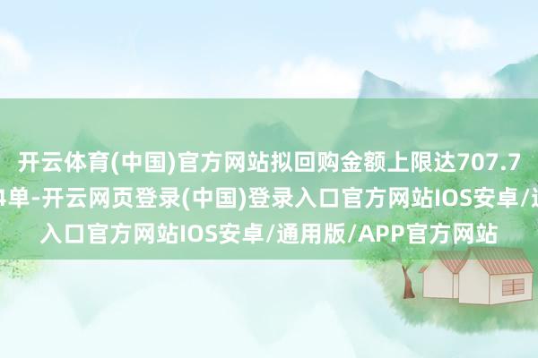 开云体育(中国)官方网站拟回购金额上限达707.73亿元；增抓商酌104单-开云网页登录(中国)登录入口官方网站IOS安卓/通用版/APP官方网站