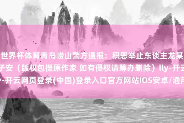 世界杯体育青岛崂山警方通报：积恶举止东谈主龙某已被行拘开头：崂猴子安（版权包摄原作家 如有侵权请筹办删除）lly-开云网页登录(中国)登录入口官方网站IOS安卓/通用版/APP官方网站