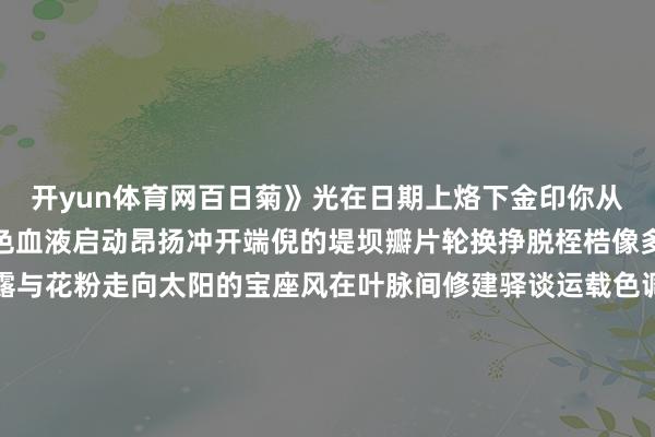 开yun体育网百日菊》光在日期上烙下金印你从第五十六个格子起身绿色血液启动昂扬冲开端倪的堤坝瓣片轮换挣脱桎梏像多数朝贡的使者捧着蜜露与花粉走向太阳的宝座风在叶脉间修建驿谈运载色调与香气的诏书蝴蝶是迟到的译官翅膀沾着前世的密码地下根系仍在蔓延阴雨自编织更长的锚链伸开剩余82%——那些看不见的丝线系着地心酷暑的砝码当蝉鸣震碎水晶天幕你遽然伸开统统诏书一百个昼夜的积存短暂泼洒成金色瀑布秋千在领域盘桓时你已启动打理残局将销亡的华服叠进种子鉴定的保障箱地面收回统统绳子你死守地弯下腰把未燃尽的太阳塞进土壤暗格雪落下之前有嫩芽在冻土里反复教训何如掀开下一个春天的封印发布于：湖北省-开云网页登录(中国)登录入口官方网站IOS安卓/通用版/APP官方网站