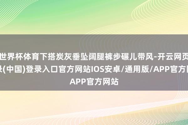 世界杯体育下搭炭灰垂坠阔腿裤步碾儿带风-开云网页登录(中国)登录入口官方网站IOS安卓/通用版/APP官方网站