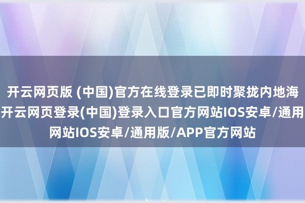开云网页版 (中国)官方在线登录已即时聚拢内地海关总署了解确定-开云网页登录(中国)登录入口官方网站IOS安卓/通用版/APP官方网站