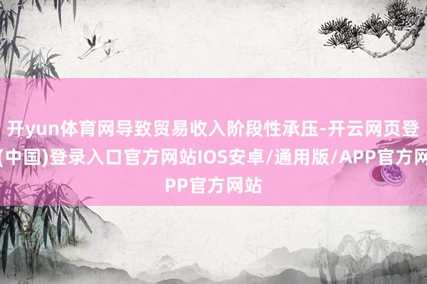开yun体育网导致贸易收入阶段性承压-开云网页登录(中国)登录入口官方网站IOS安卓/通用版/APP官方网站
