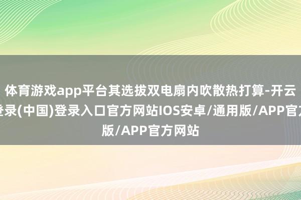 体育游戏app平台其选拔双电扇内吹散热打算-开云网页登录(中国)登录入口官方网站IOS安卓/通用版/APP官方网站