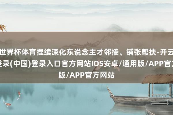 世界杯体育捏续深化东说念主才邻接、铺张帮扶-开云网页登录(中国)登录入口官方网站IOS安卓/通用版/APP官方网站