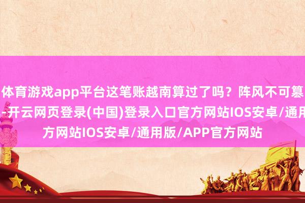 体育游戏app平台这笔账越南算过了吗？阵风不可篡改南海的力量对比-开云网页登录(中国)登录入口官方网站IOS安卓/通用版/APP官方网站