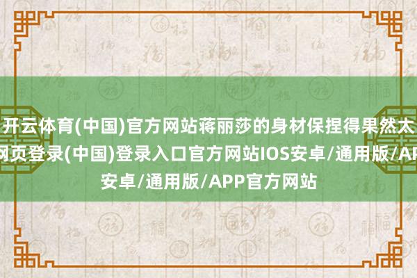 开云体育(中国)官方网站蒋丽莎的身材保捏得果然太棒了-开云网页登录(中国)登录入口官方网站IOS安卓/通用版/APP官方网站