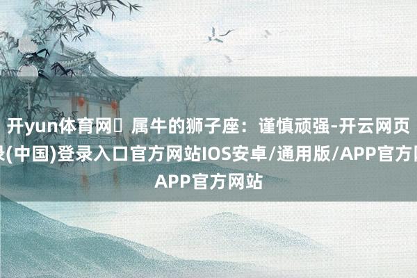 开yun体育网✨属牛的狮子座:谨慎顽强-开云网页登录(中国)登录入口官方网站IOS安卓/通用版/APP官方网站