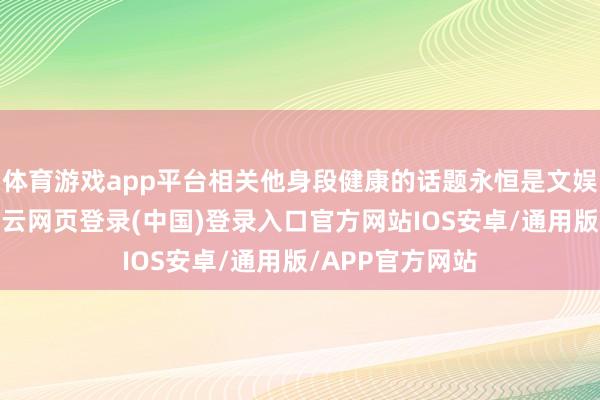 体育游戏app平台相关他身段健康的话题永恒是文娱八卦的焦点-开云网页登录(中国)登录入口官方网站IOS安卓/通用版/APP官方网站