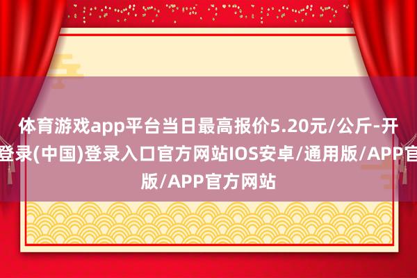 体育游戏app平台当日最高报价5.20元/公斤-开云网页登录(中国)登录入口官方网站IOS安卓/通用版/APP官方网站