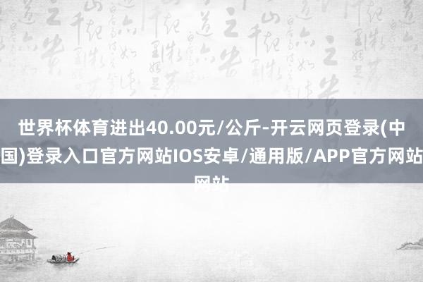 世界杯体育进出40.00元/公斤-开云网页登录(中国)登录入口官方网站IOS安卓/通用版/APP官方网站