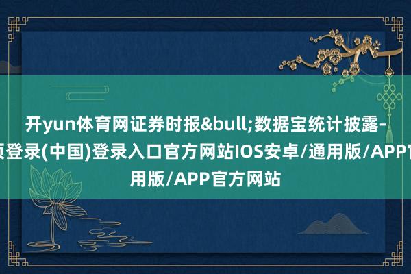 开yun体育网证券时报&bull;数据宝统计披露-开云网页登录(中国)登录入口官方网站IOS安卓/通用版/APP官方网站